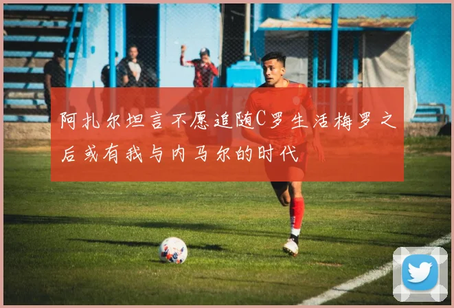 阿扎尔坦言不愿追随C罗生活梅罗之后或有我与内马尔的时代