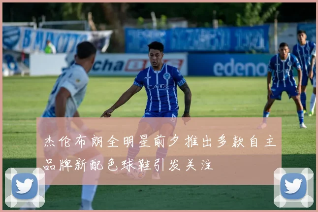 杰伦布朗全明星前夕推出多款自主品牌新配色球鞋引发关注