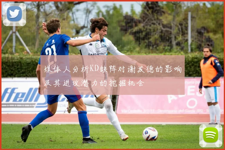 媒体人分析KD缺阵对谢泼德的影响及其进攻潜力的挖掘机会