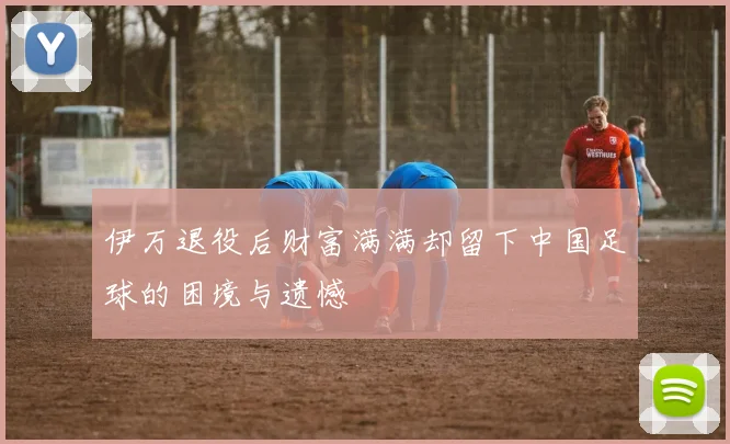 伊万退役后财富满满却留下中国足球的困境与遗憾