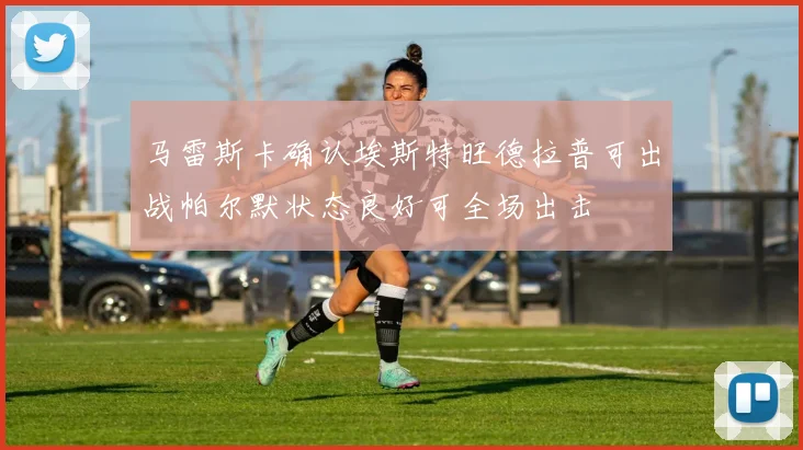 马雷斯卡确认埃斯特旺德拉普可出战帕尔默状态良好可全场出击