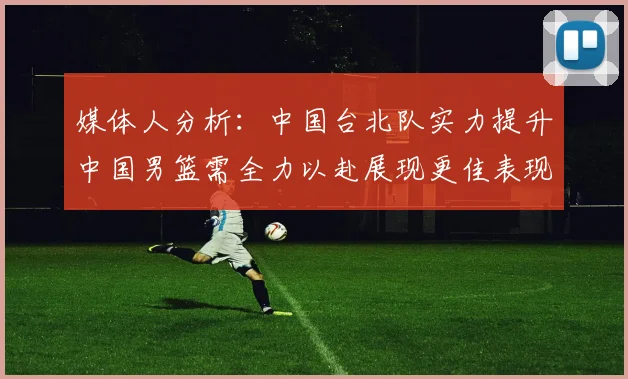 媒体人分析：中国台北队实力提升中国男篮需全力以赴展现更佳表现