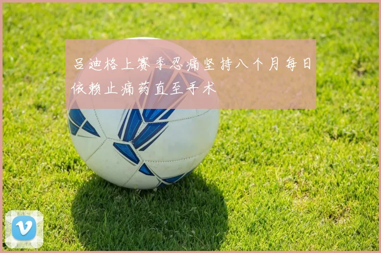 吕迪格上赛季忍痛坚持八个月每日依赖止痛药直至手术