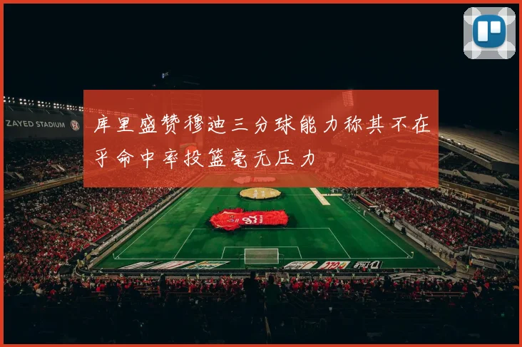 库里盛赞穆迪三分球能力称其不在乎命中率投篮毫无压力