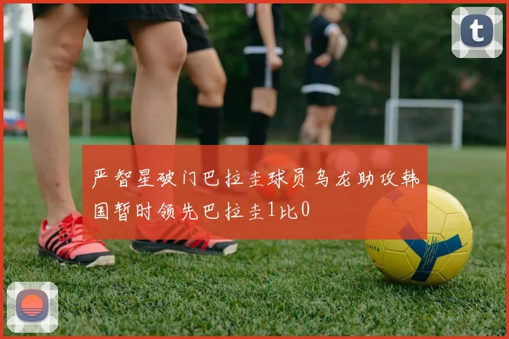 严智星破门巴拉圭球员乌龙助攻韩国暂时领先巴拉圭1比0