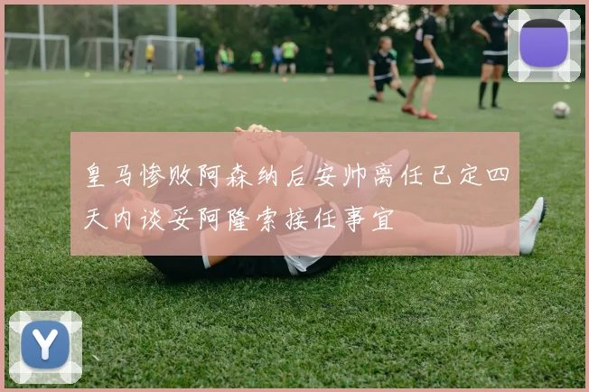 皇马惨败阿森纳后安帅离任已定四天内谈妥阿隆索接任事宜