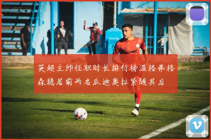 英超主帅任职时长排行榜温格弗格森稳居前两名瓜迪奥拉紧随其后