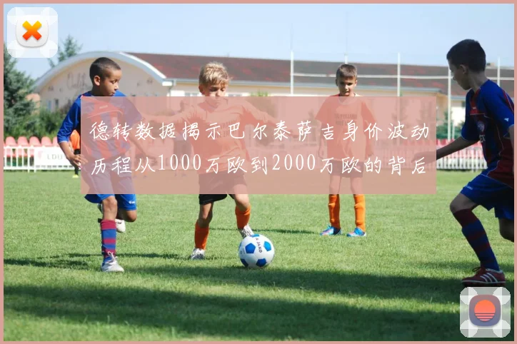 德转数据揭示巴尔泰萨吉身价波动历程从1000万欧到2000万欧的背后故事