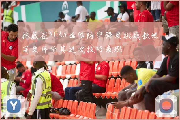 林葳在NCAA面临防守强度挑战教练高度评价其进攻技巧表现