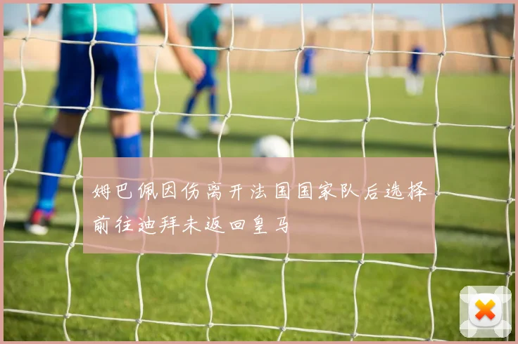 姆巴佩因伤离开法国国家队后选择前往迪拜未返回皇马