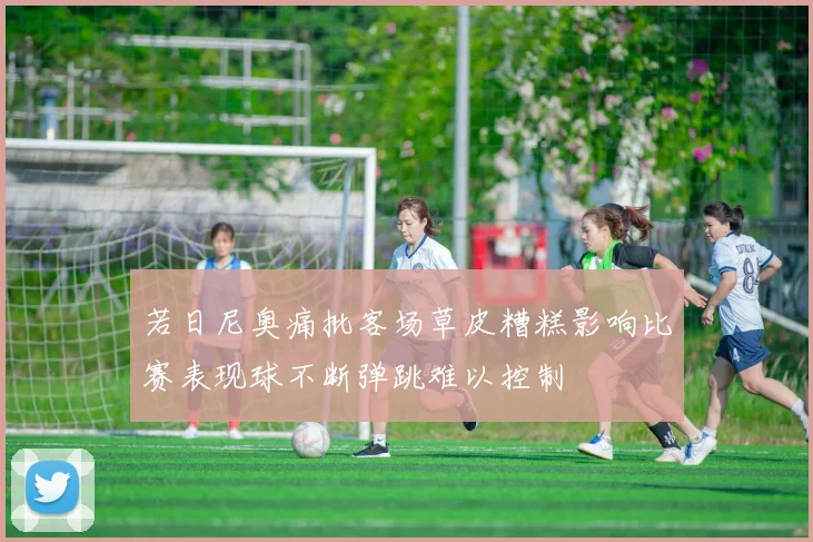 若日尼奥痛批客场草皮糟糕影响比赛表现球不断弹跳难以控制